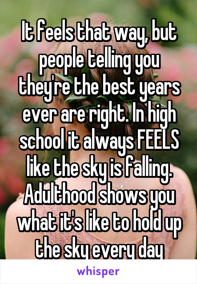 It feels that way, but people telling you they're the best years ever are right. In high school it always FEELS like the sky is falling. Adulthood shows you what it's like to hold up the sky every day