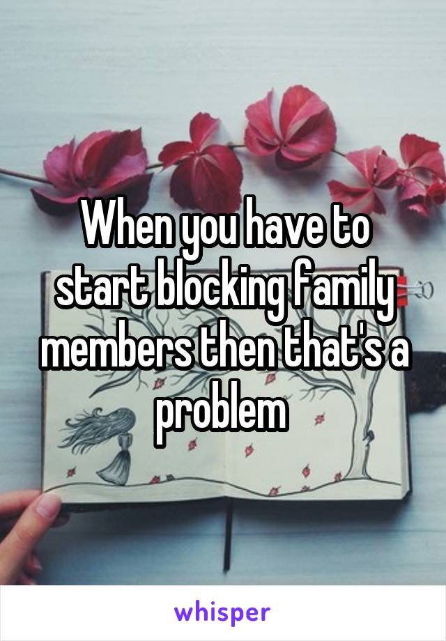 When you have to start blocking family members then that's a problem 