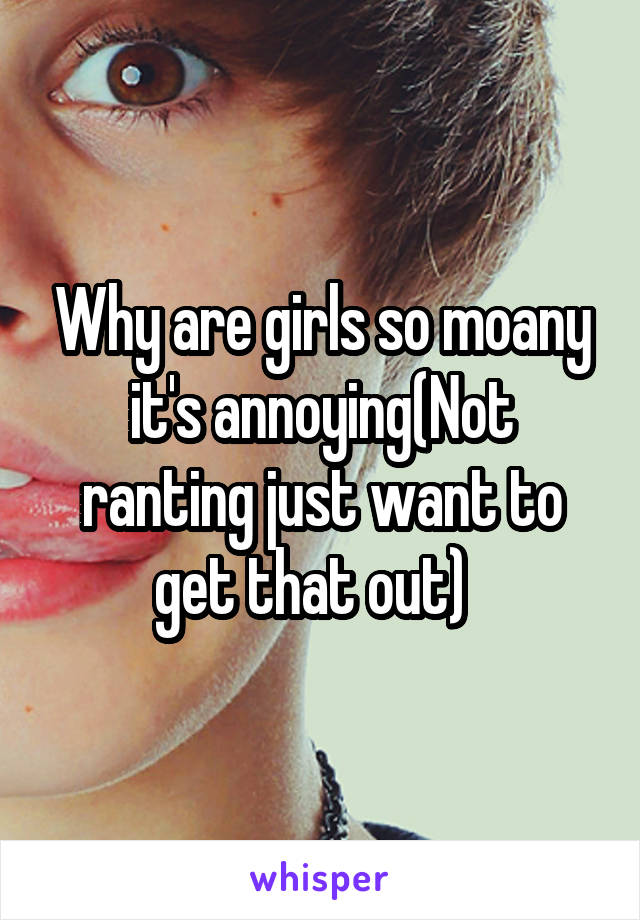 Why are girls so moany it's annoying(Not ranting just want to get that out)  