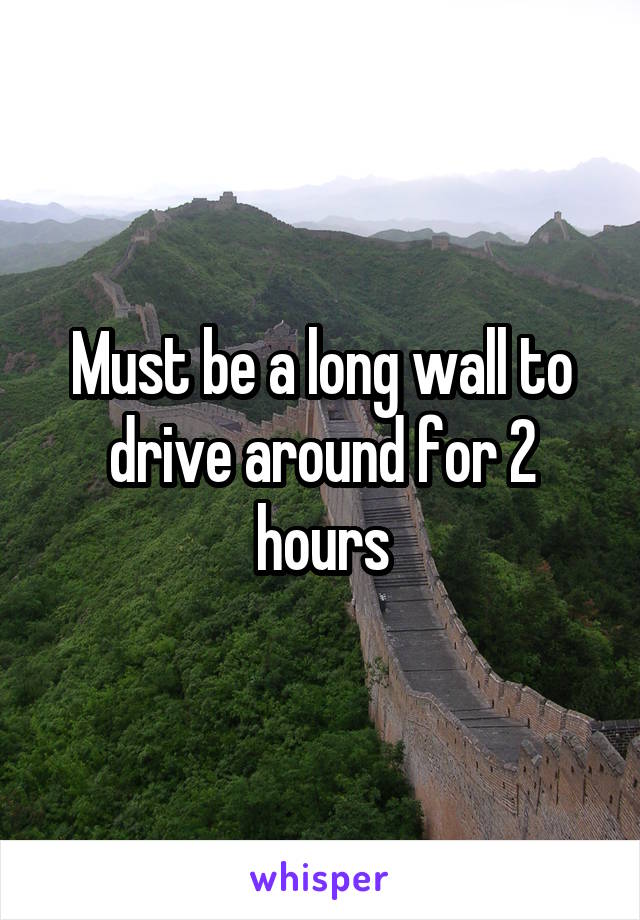 Must be a long wall to drive around for 2 hours