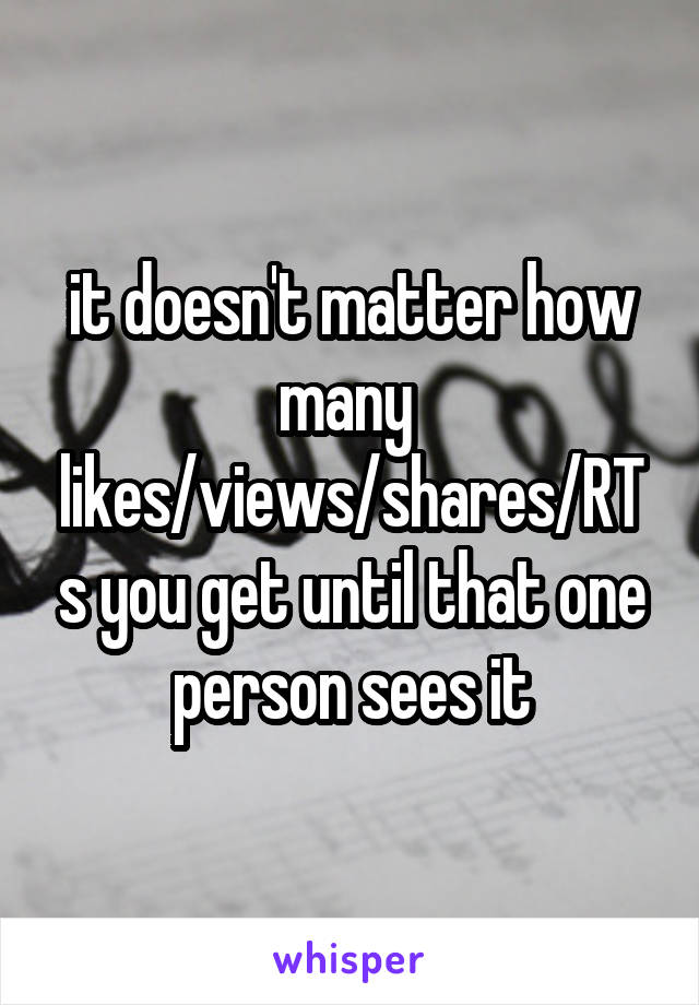 it doesn't matter how many 
likes/views/shares/RTs you get until that one person sees it