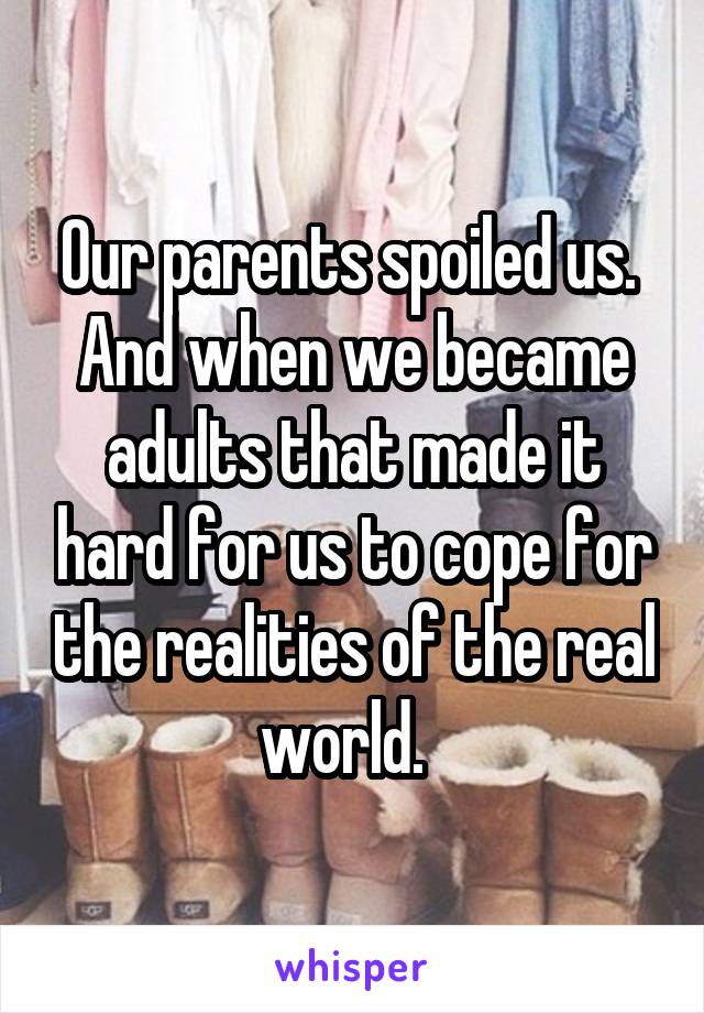 Our parents spoiled us.  And when we became adults that made it hard for us to cope for the realities of the real world.  