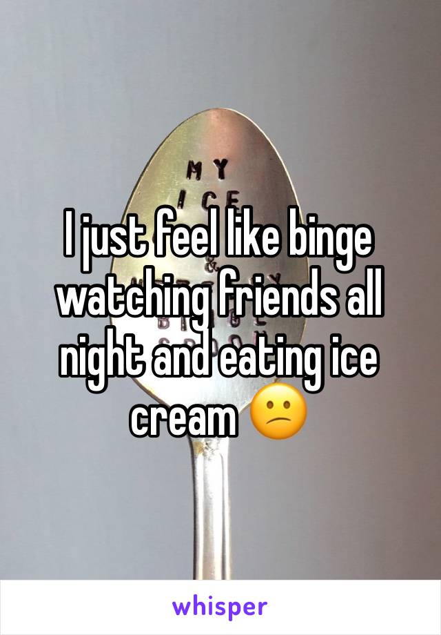 I just feel like binge watching friends all night and eating ice cream 😕