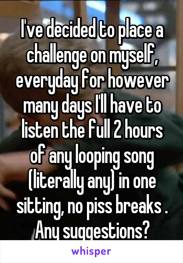 I've decided to place a challenge on myself, everyday for however many days I'll have to listen the full 2 hours of any looping song (literally any) in one sitting, no piss breaks . Any suggestions?