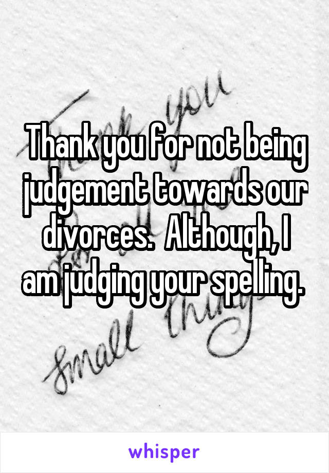 Thank you for not being judgement towards our divorces.  Although, I am judging your spelling.  