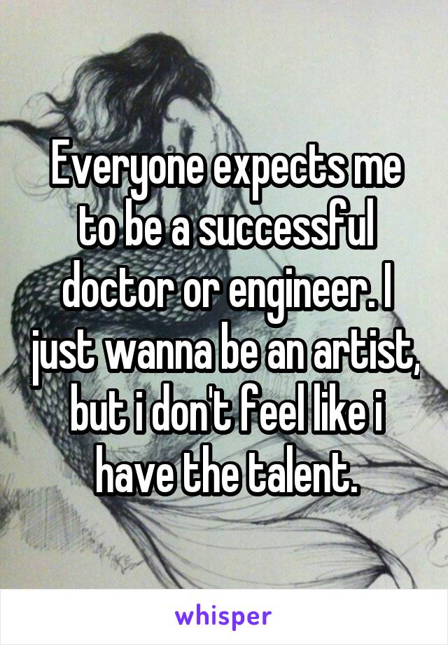 Everyone expects me to be a successful doctor or engineer. I just wanna be an artist, but i don't feel like i have the talent.