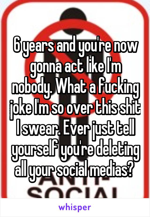 6 years and you're now gonna act like I'm nobody. What a fucking joke I'm so over this shit I swear. Ever just tell yourself you're deleting all your social medias? 