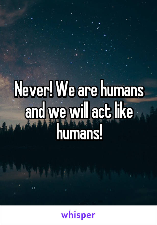 Never! We are humans and we will act like humans!