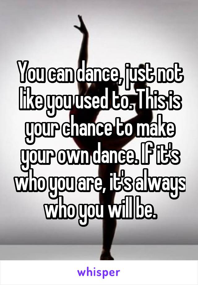 You can dance, just not like you used to. This is your chance to make your own dance. If it's who you are, it's always who you will be.