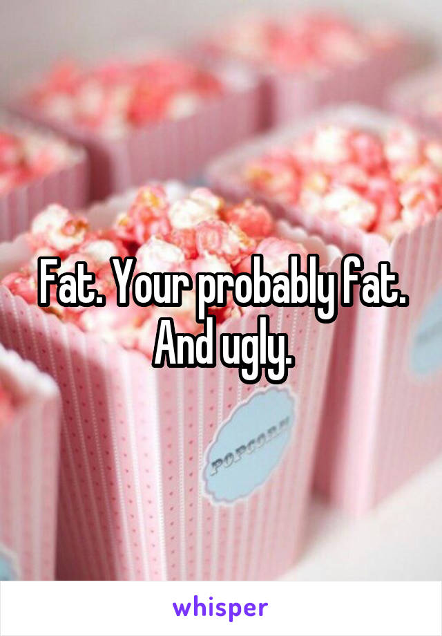 Fat. Your probably fat. And ugly.