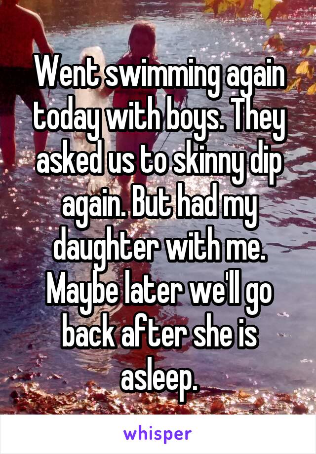 Went swimming again today with boys. They asked us to skinny dip again. But had my daughter with me. Maybe later we'll go back after she is asleep.