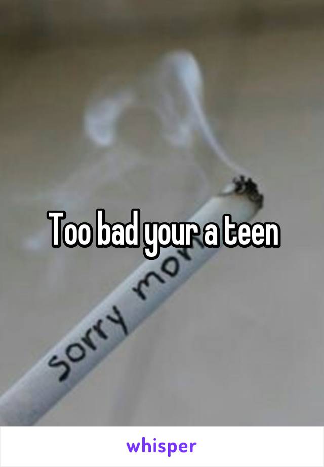 Too bad your a teen