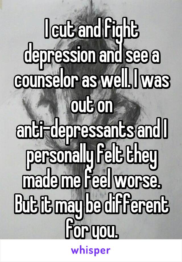 I cut and fight depression and see a counselor as well. I was out on anti-depressants and I personally felt they made me feel worse. But it may be different for you.