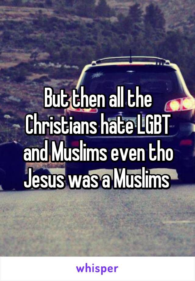 But then all the Christians hate LGBT and Muslims even tho Jesus was a Muslims 