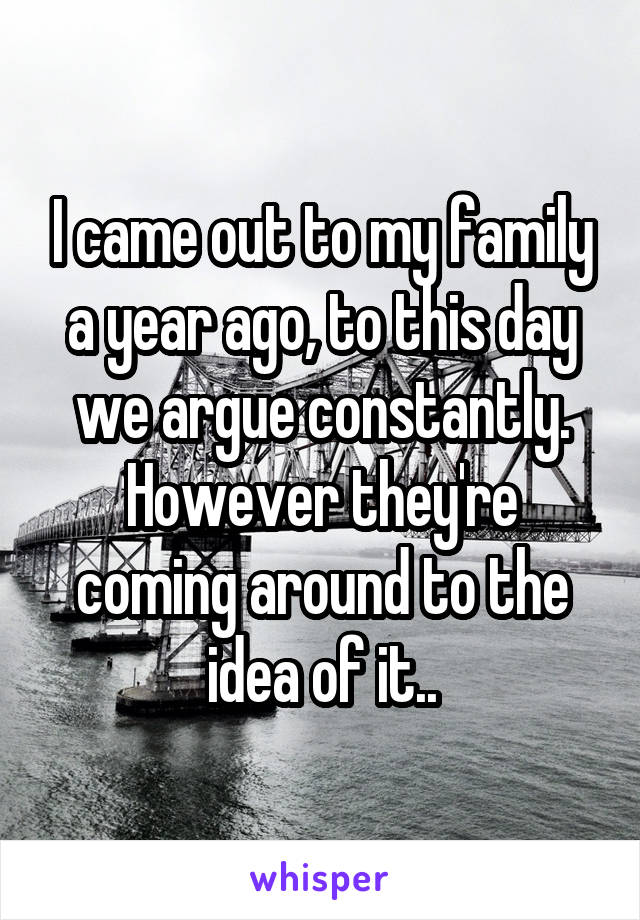 I came out to my family a year ago, to this day we argue constantly. However they're coming around to the idea of it..