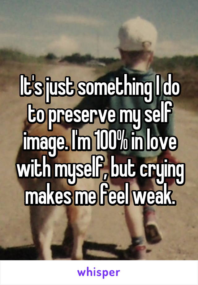 It's just something I do to preserve my self image. I'm 100% in love with myself, but crying makes me feel weak.