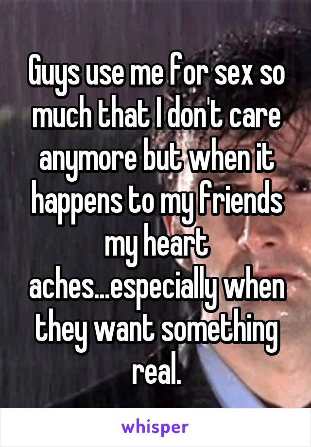 Guys use me for sex so much that I don't care anymore but when it happens to my friends my heart aches...especially when they want something real.