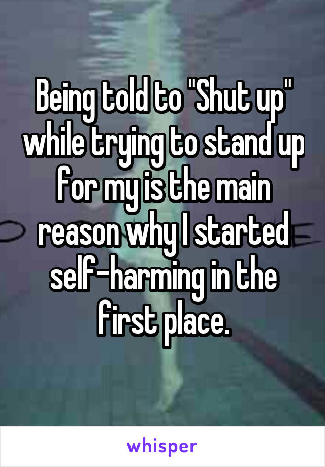 Being told to "Shut up" while trying to stand up for my is the main reason why I started self-harming in the first place.
