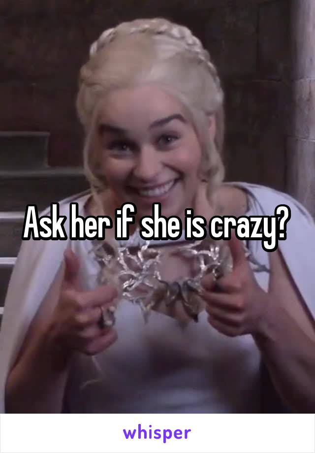 Ask her if she is crazy? 