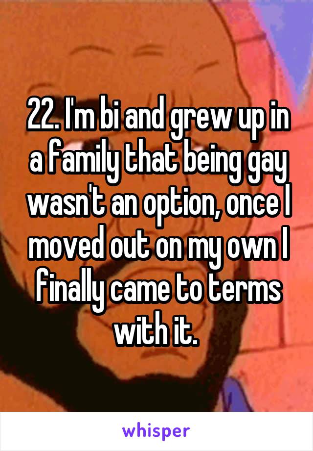22. I'm bi and grew up in a family that being gay wasn't an option, once I moved out on my own I finally came to terms with it. 