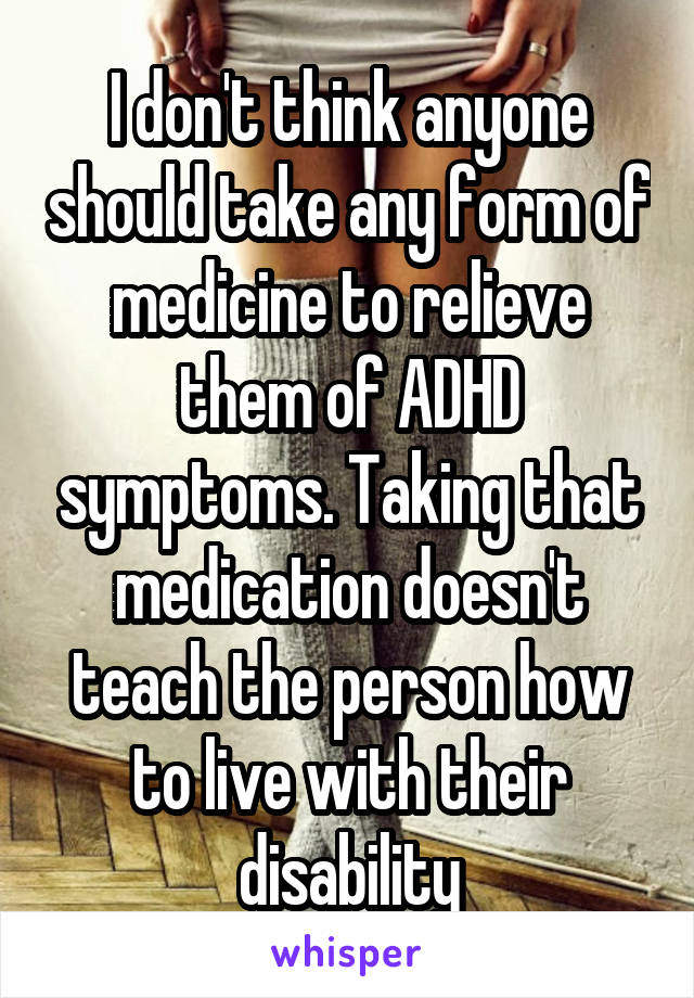 I don't think anyone should take any form of medicine to relieve them of ADHD symptoms. Taking that medication doesn't teach the person how to live with their disability