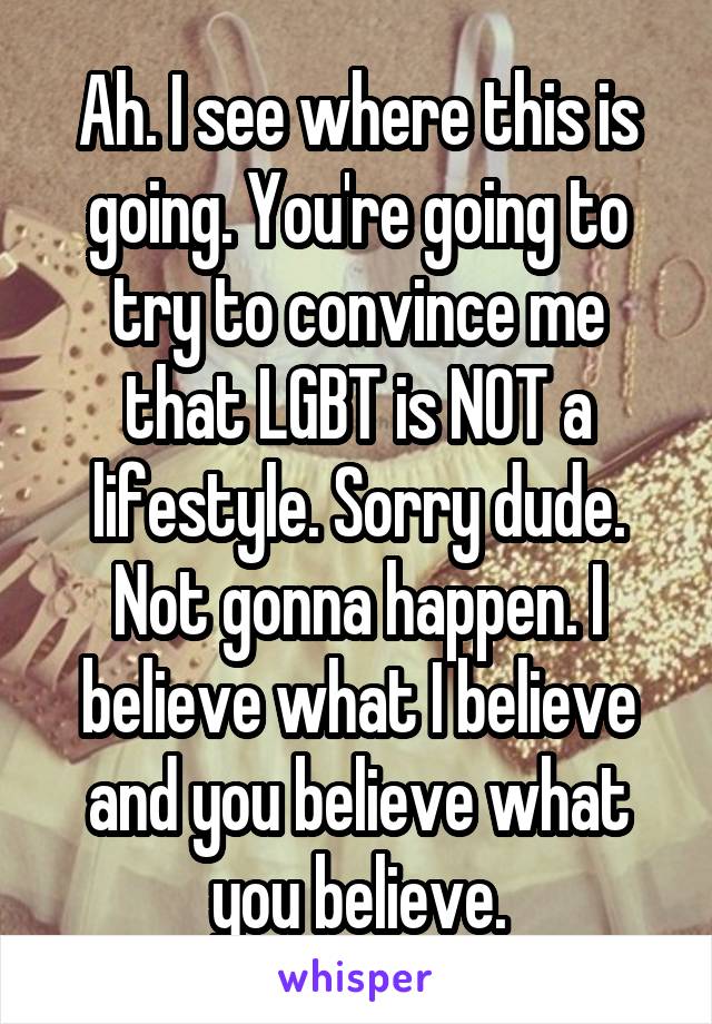 Ah. I see where this is going. You're going to try to convince me that LGBT is NOT a lifestyle. Sorry dude. Not gonna happen. I believe what I believe and you believe what you believe.