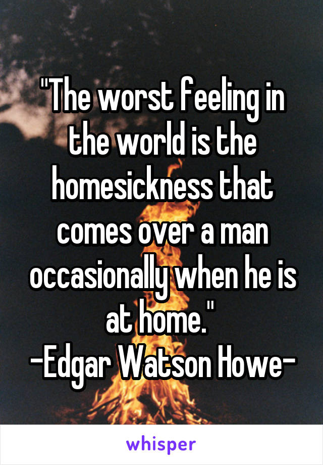 "The worst feeling in the world is the homesickness that comes over a man occasionally when he is at home." 
-Edgar Watson Howe-