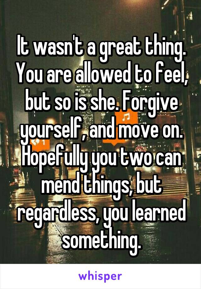 It wasn't a great thing. You are allowed to feel, but so is she. Forgive yourself, and move on. Hopefully you two can mend things, but regardless, you learned something.