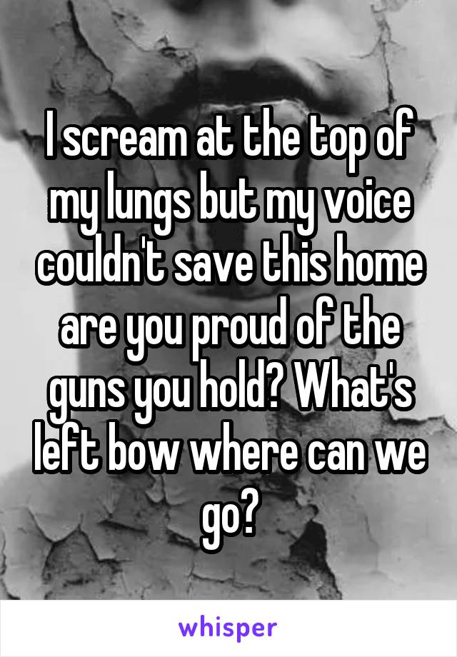 I scream at the top of my lungs but my voice couldn't save this home are you proud of the guns you hold? What's left bow where can we go?