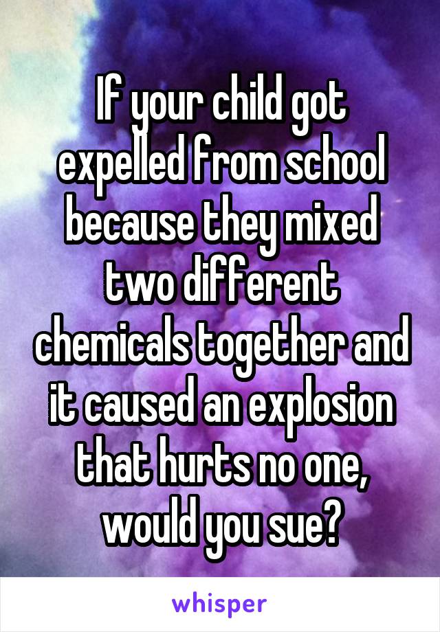 If your child got expelled from school because they mixed two different chemicals together and it caused an explosion that hurts no one, would you sue?