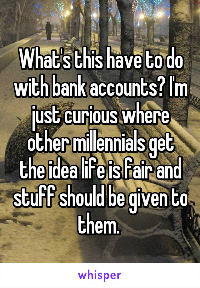 What's this have to do with bank accounts? I'm just curious where other millennials get the idea life is fair and stuff should be given to them. 