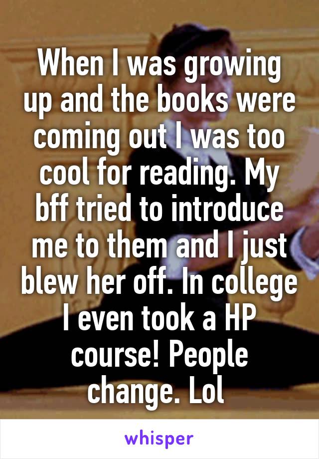 When I was growing up and the books were coming out I was too cool for reading. My bff tried to introduce me to them and I just blew her off. In college I even took a HP course! People change. Lol 