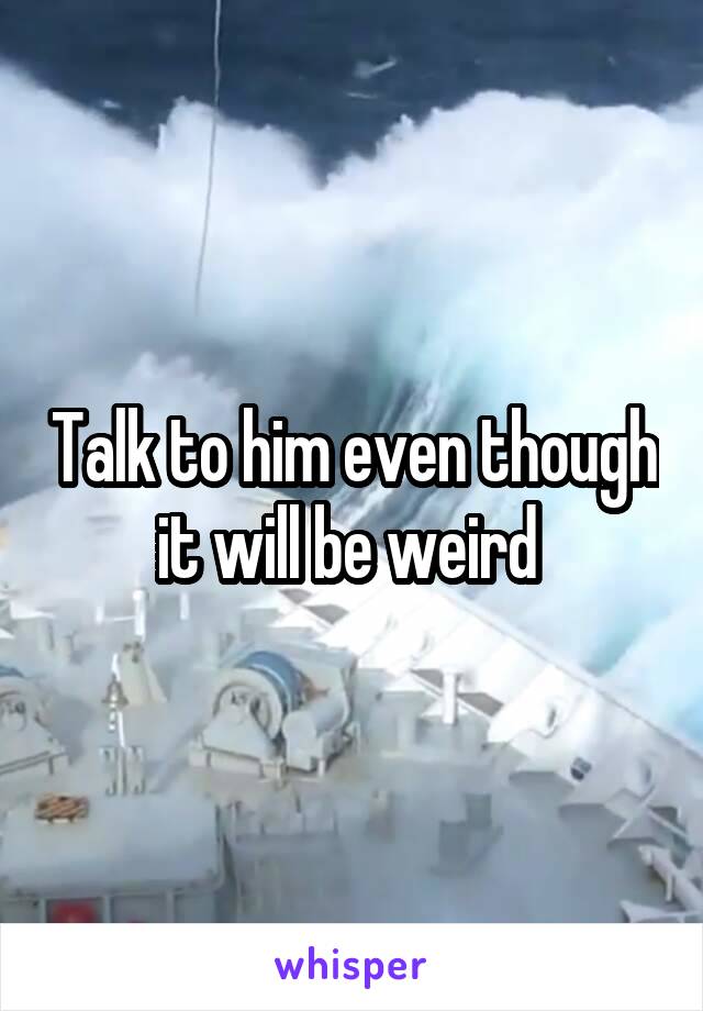 Talk to him even though it will be weird 