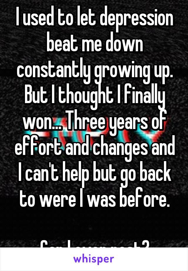 I used to let depression beat me down constantly growing up. But I thought I finally won... Three years of effort and changes and I can't help but go back to were I was before.

Can I ever rest?