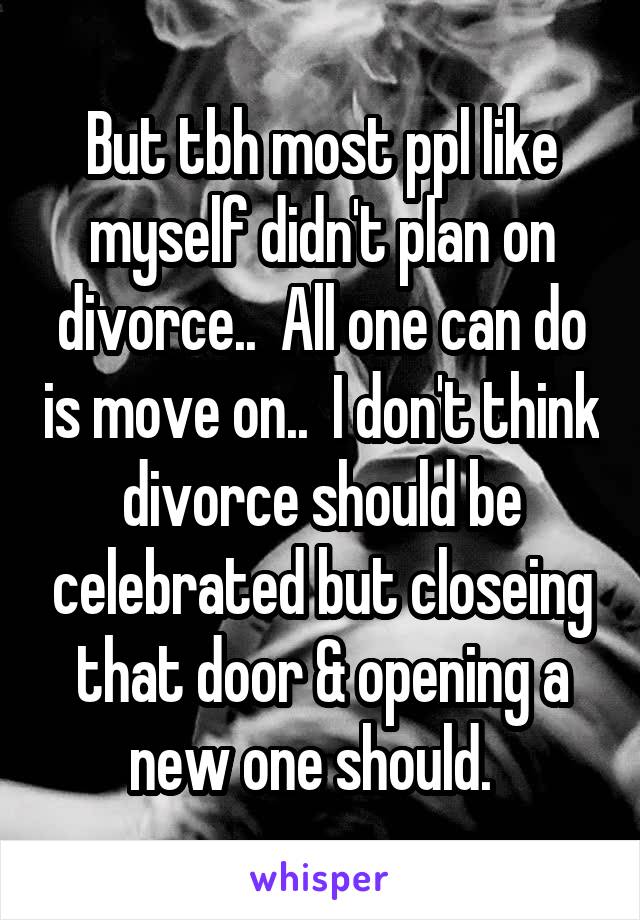 But tbh most ppl like myself didn't plan on divorce..  All one can do is move on..  I don't think divorce should be celebrated but closeing that door & opening a new one should.  