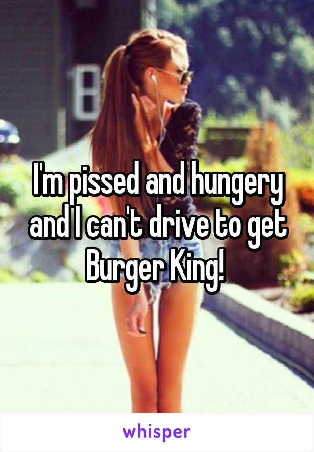 I'm pissed and hungery and I can't drive to get Burger King! 