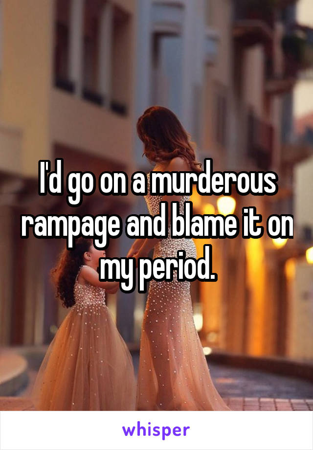 I'd go on a murderous rampage and blame it on my period.