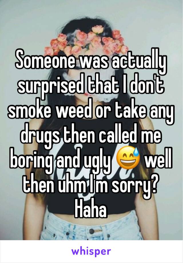 Someone was actually surprised that I don't smoke weed or take any drugs then called me boring and ugly 😅 well then uhm I'm sorry? Haha