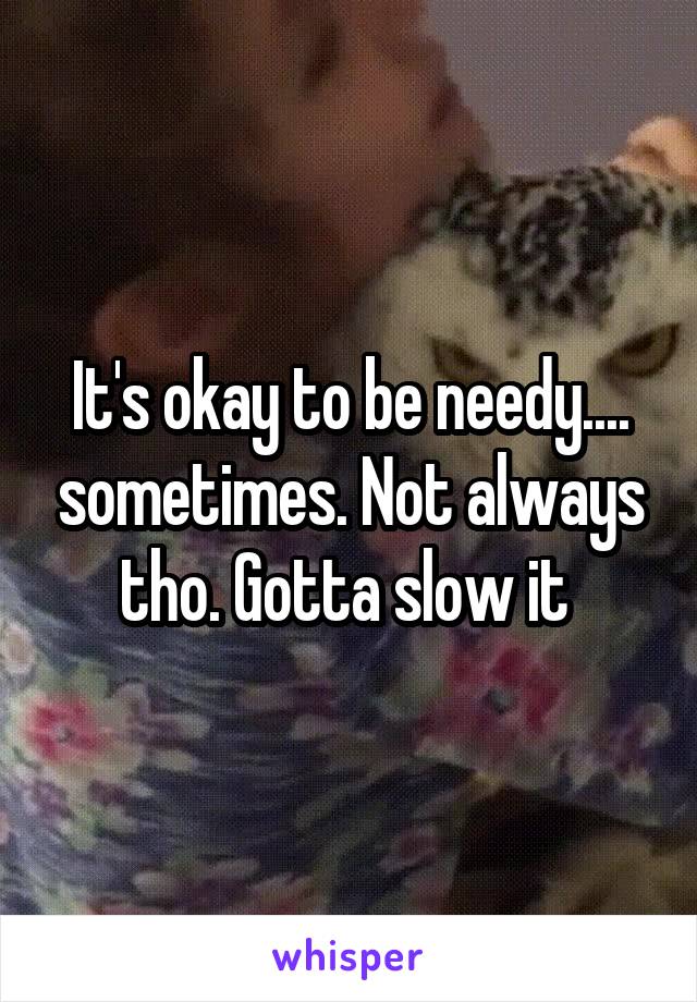 It's okay to be needy.... sometimes. Not always tho. Gotta slow it 