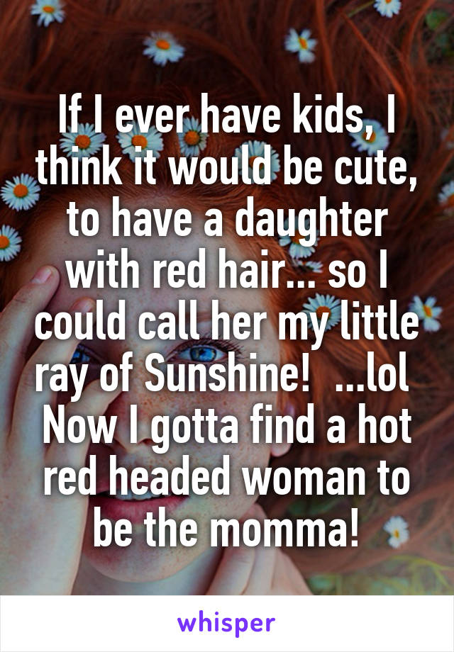 If I ever have kids, I think it would be cute, to have a daughter with red hair... so I could call her my little ray of Sunshine!  ...lol  Now I gotta find a hot red headed woman to be the momma!