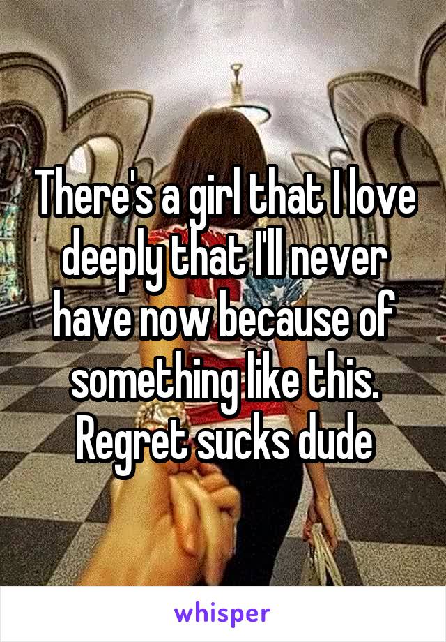 There's a girl that I love deeply that I'll never have now because of something like this. Regret sucks dude