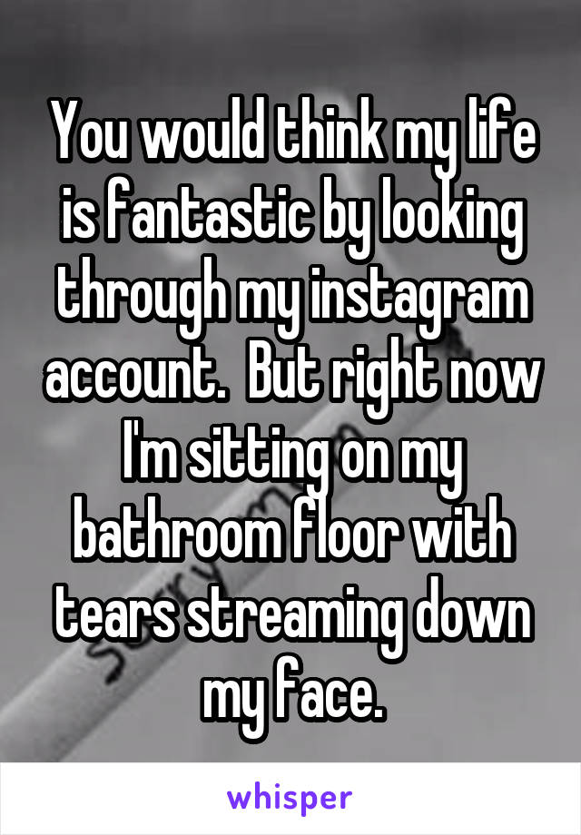 You would think my life is fantastic by looking through my instagram account.  But right now I'm sitting on my bathroom floor with tears streaming down my face.