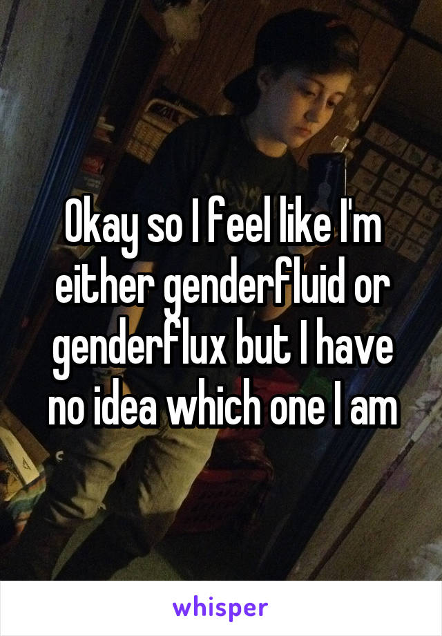 Okay so I feel like I'm either genderfluid or genderflux but I have no idea which one I am