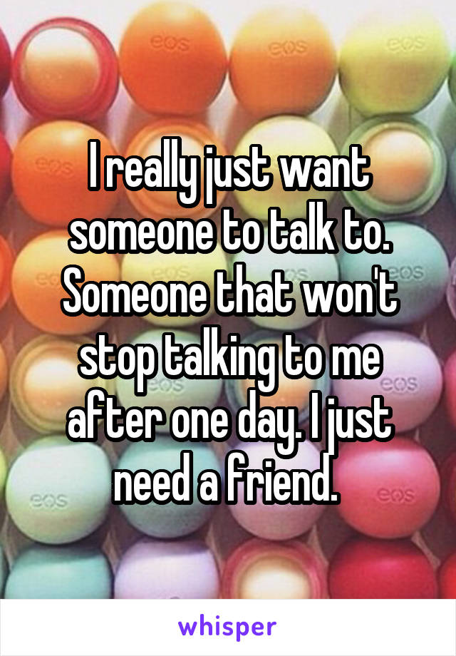 I really just want someone to talk to. Someone that won't stop talking to me after one day. I just need a friend. 