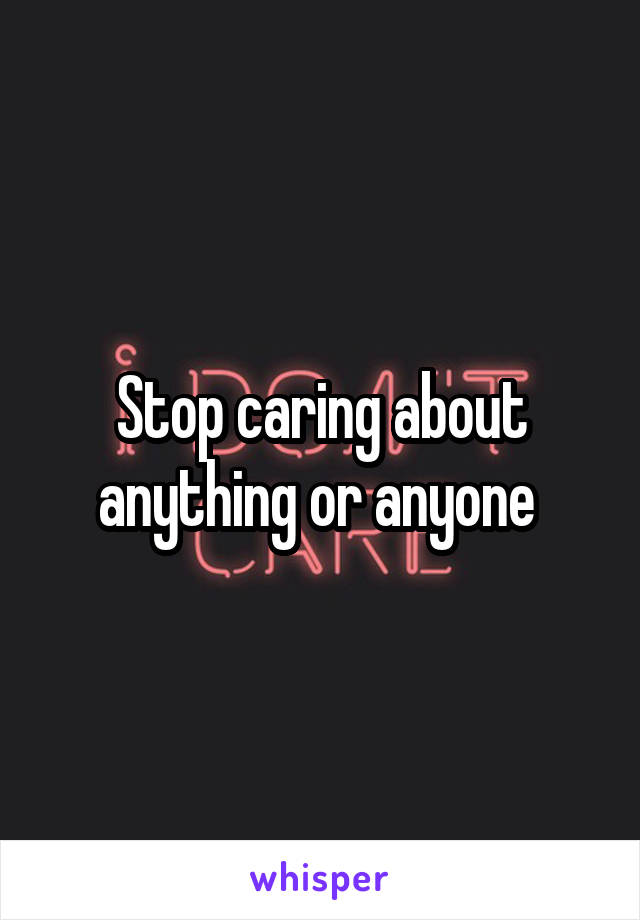 Stop caring about anything or anyone 