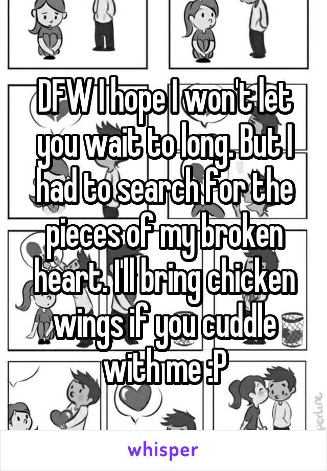 DFW I hope I won't let you wait to long. But I had to search for the pieces of my broken heart. I'll bring chicken wings if you cuddle with me :P