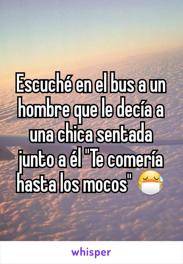 Escuché en el bus a un hombre que le decía a una chica sentada junto a él "Te comería hasta los mocos" 😷