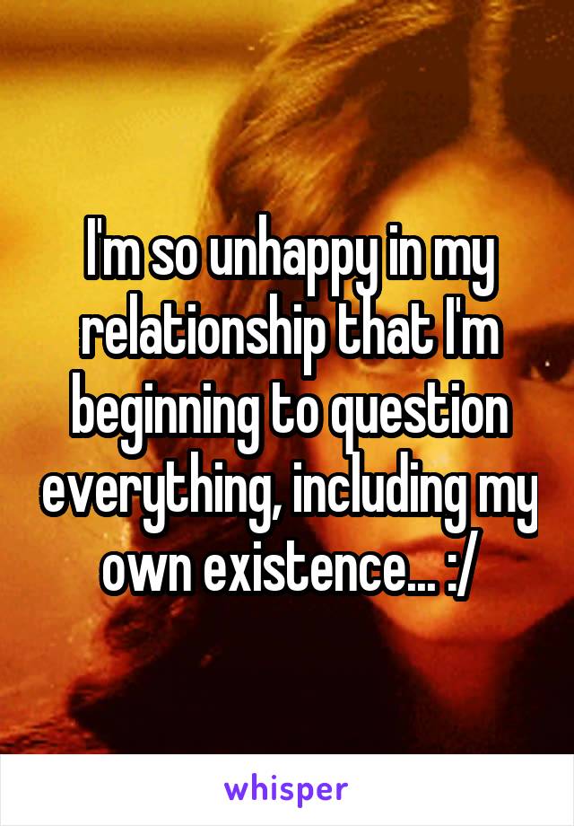 I'm so unhappy in my relationship that I'm beginning to question everything, including my own existence... :/