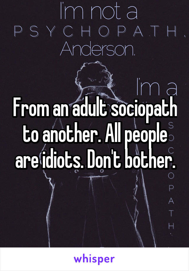 From an adult sociopath to another. All people are idiots. Don't bother.
