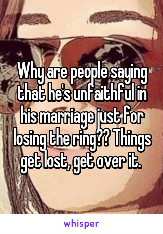 Why are people saying that he's unfaithful in his marriage just for losing the ring?? Things get lost, get over it. 